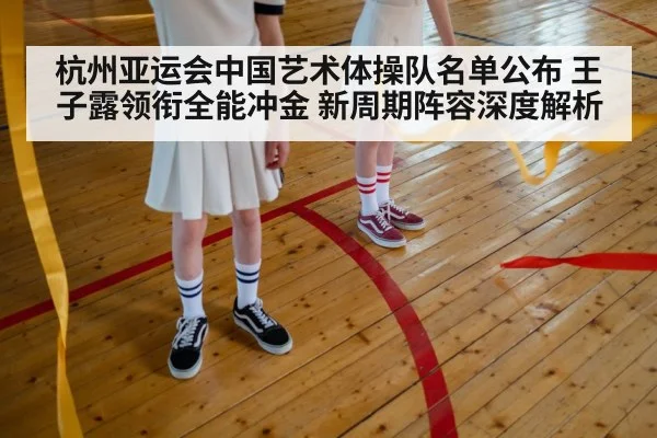 杭州亚运会中国艺术体操队名单公布 王子露领衔全能冲金 新周期阵容深度解析
