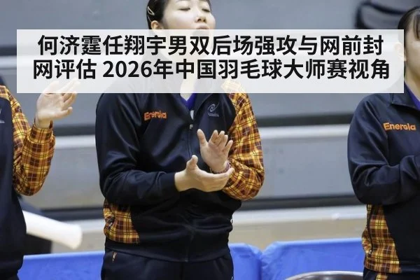何济霆任翔宇男双后场强攻与网前封网评估 2026年中国羽毛球大师赛视角